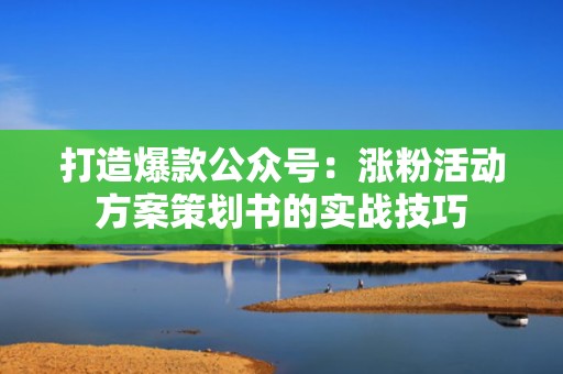 打造爆款公众号：涨粉活动方案策划书的实战技巧