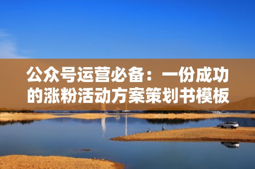 公众号运营必备：一份成功的涨粉活动方案策划书模板分享