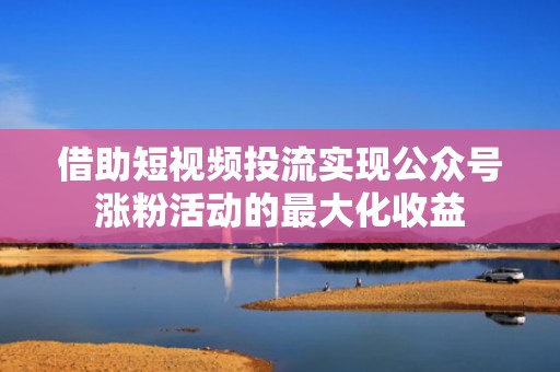借助短视频投流实现公众号涨粉活动的最大化收益
