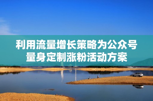 利用流量增长策略为公众号量身定制涨粉活动方案