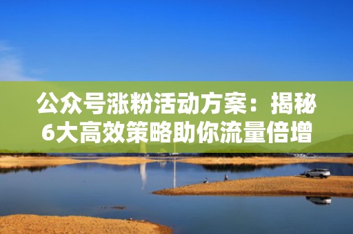 公众号涨粉活动方案：揭秘6大高效策略助你流量倍增