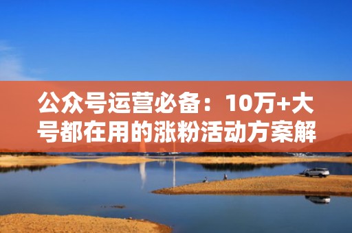 公众号运营必备：10万+大号都在用的涨粉活动方案解析