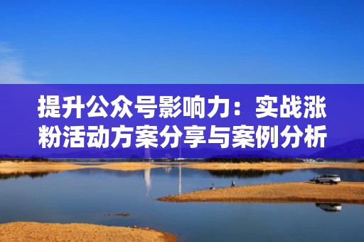 提升公众号影响力：实战涨粉活动方案分享与案例分析