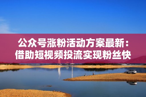 公众号涨粉活动方案最新：借助短视频投流实现粉丝快速增长