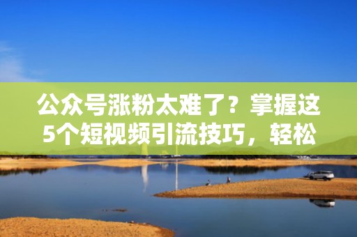 公众号涨粉太难了？掌握这5个短视频引流技巧，轻松实现粉丝倍增！