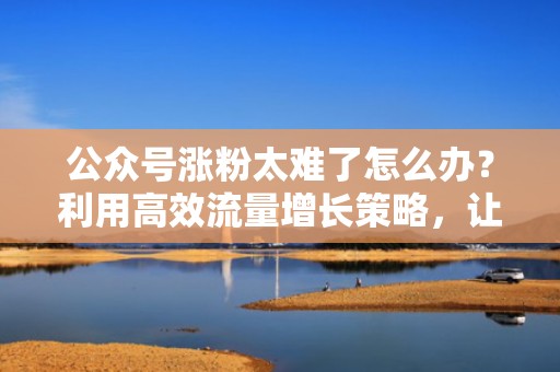 公众号涨粉太难了怎么办？利用高效流量增长策略，让粉丝主动找上门！