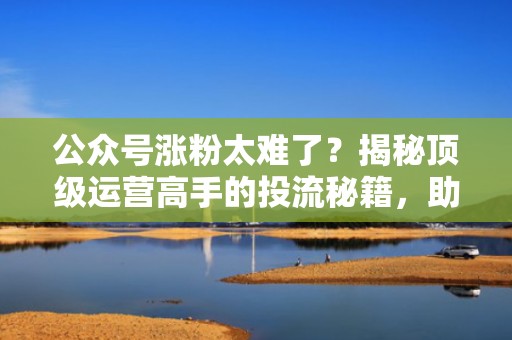 公众号涨粉太难了？揭秘顶级运营高手的投流秘籍，助你快速突破瓶颈！