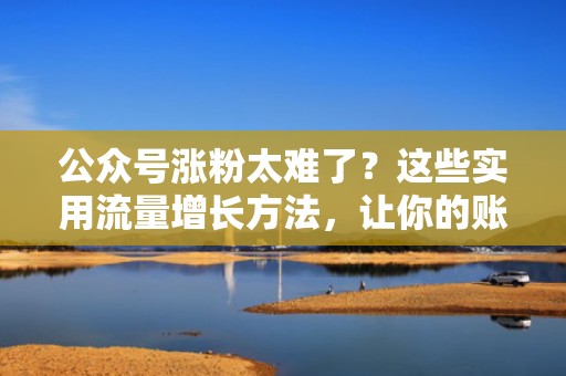 公众号涨粉太难了？这些实用流量增长方法，让你的账号一夜爆火！