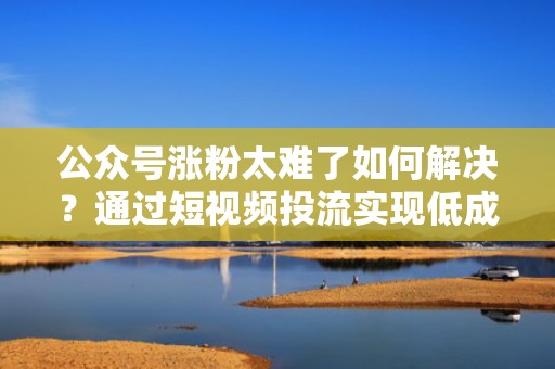 公众号涨粉太难了如何解决？通过短视频投流实现低成本高回报的粉丝增长！