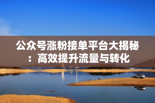 公众号涨粉接单平台大揭秘：高效提升流量与转化