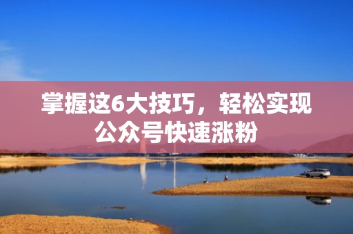 掌握这6大技巧，轻松实现公众号快速涨粉