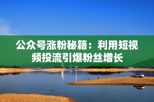 公众号涨粉秘籍：利用短视频投流引爆粉丝增长