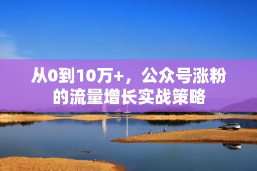 从0到10万+，公众号涨粉的流量增长实战策略