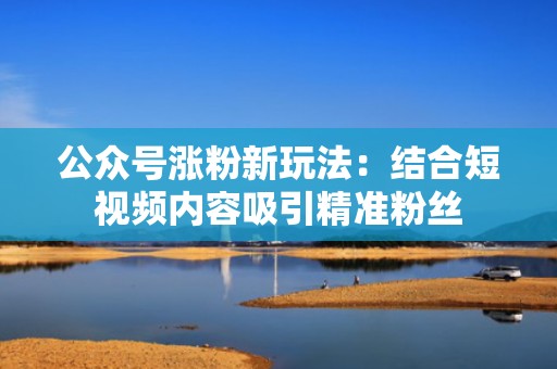 公众号涨粉新玩法：结合短视频内容吸引精准粉丝