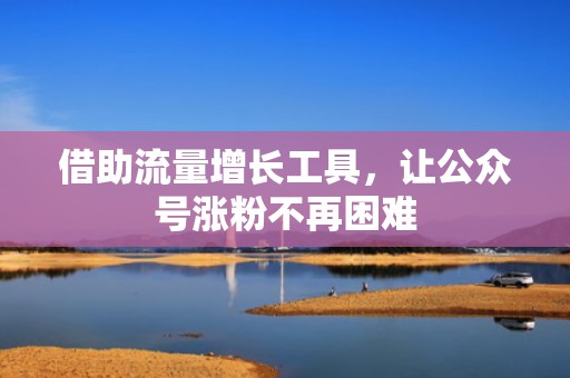 借助流量增长工具，让公众号涨粉不再困难