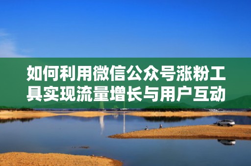 如何利用微信公众号涨粉工具实现流量增长与用户互动双赢