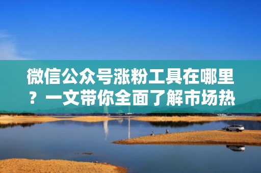 微信公众号涨粉工具在哪里？一文带你全面了解市场热门选择