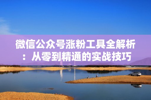 微信公众号涨粉工具全解析：从零到精通的实战技巧