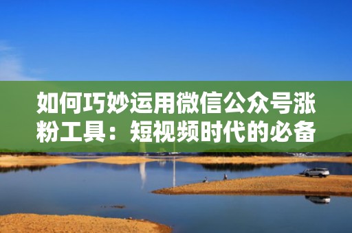 如何巧妙运用微信公众号涨粉工具：短视频时代的必备技能