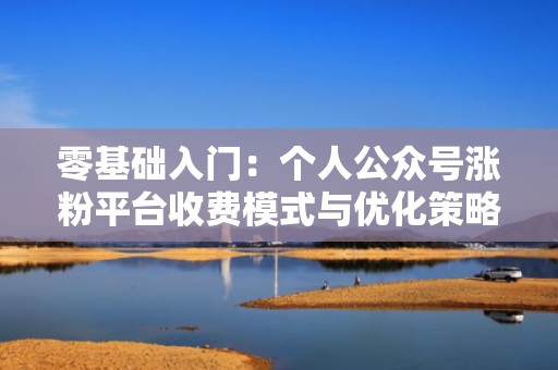 零基础入门：个人公众号涨粉平台收费模式与优化策略
