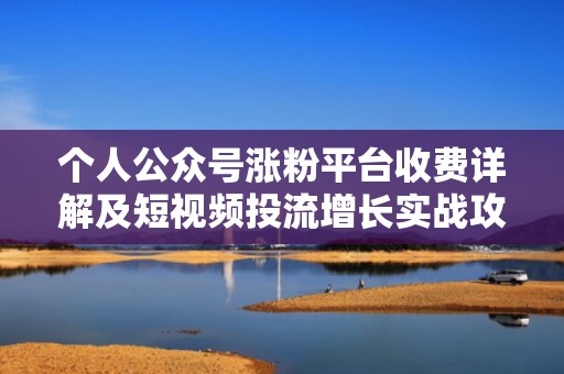 个人公众号涨粉平台收费详解及短视频投流增长实战攻略