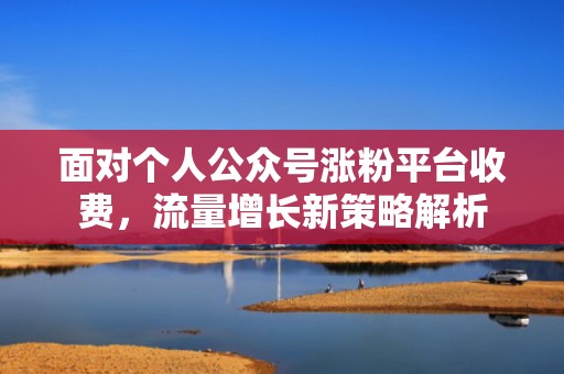 面对个人公众号涨粉平台收费，流量增长新策略解析