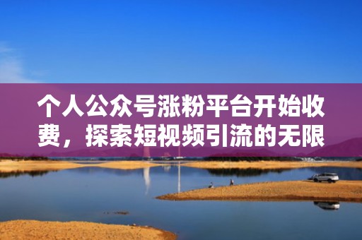 个人公众号涨粉平台开始收费，探索短视频引流的无限可能