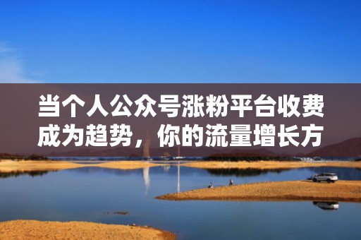 当个人公众号涨粉平台收费成为趋势，你的流量增长方案在这里