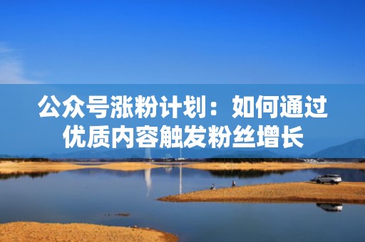 公众号涨粉计划：如何通过优质内容触发粉丝增长