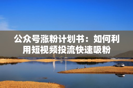 公众号涨粉计划书：如何利用短视频投流快速吸粉