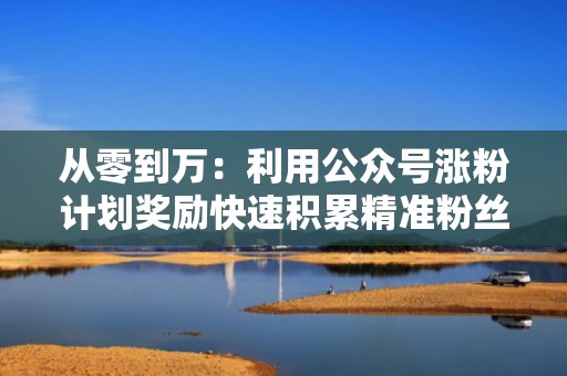 从零到万：利用公众号涨粉计划奖励快速积累精准粉丝