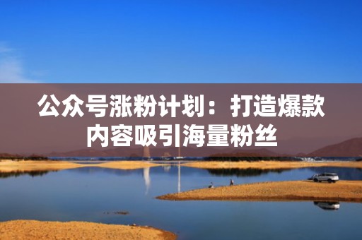 公众号涨粉计划：打造爆款内容吸引海量粉丝