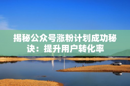 揭秘公众号涨粉计划成功秘诀：提升用户转化率