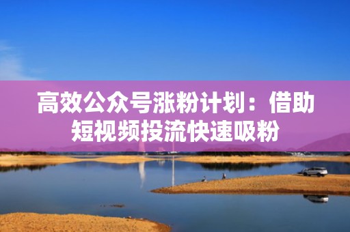 高效公众号涨粉计划：借助短视频投流快速吸粉