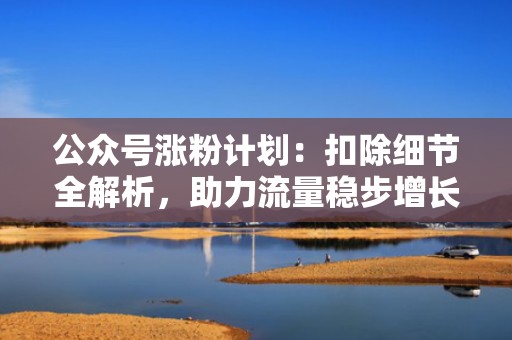 公众号涨粉计划：扣除细节全解析，助力流量稳步增长