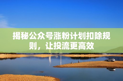 揭秘公众号涨粉计划扣除规则，让投流更高效