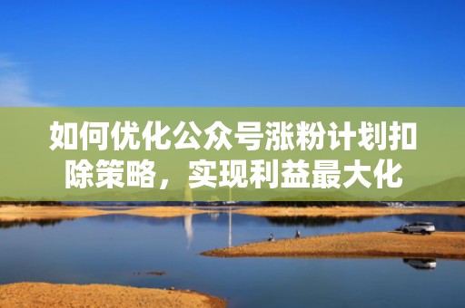 如何优化公众号涨粉计划扣除策略，实现利益最大化