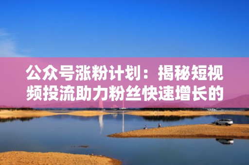 公众号涨粉计划：揭秘短视频投流助力粉丝快速增长的秘诀