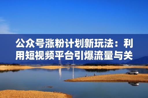 公众号涨粉计划新玩法：利用短视频平台引爆流量与关注