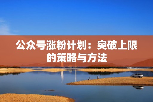 公众号涨粉计划：突破上限的策略与方法