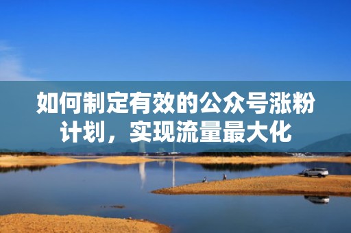 如何制定有效的公众号涨粉计划，实现流量最大化