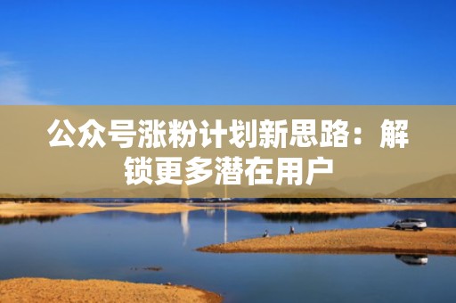 公众号涨粉计划新思路：解锁更多潜在用户