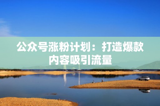 公众号涨粉计划：打造爆款内容吸引流量