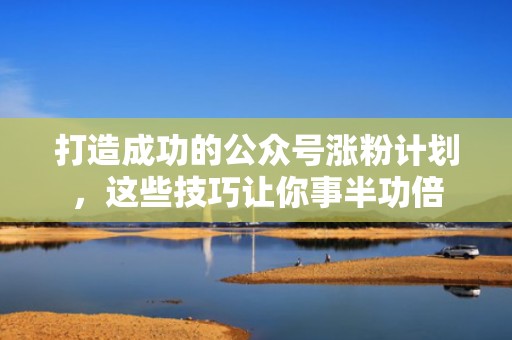 打造成功的公众号涨粉计划，这些技巧让你事半功倍