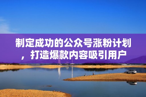 制定成功的公众号涨粉计划，打造爆款内容吸引用户
