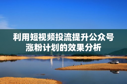 利用短视频投流提升公众号涨粉计划的效果分析