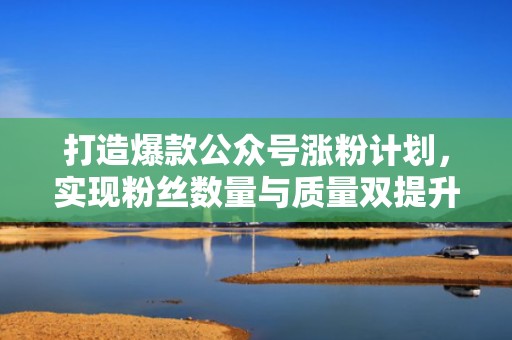 打造爆款公众号涨粉计划，实现粉丝数量与质量双提升