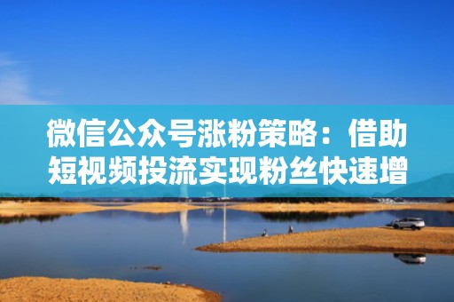 微信公众号涨粉策略：借助短视频投流实现粉丝快速增长