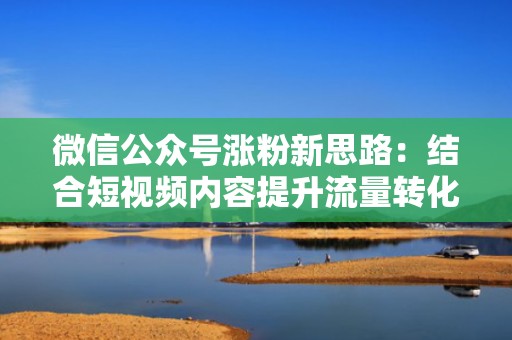 微信公众号涨粉新思路：结合短视频内容提升流量转化