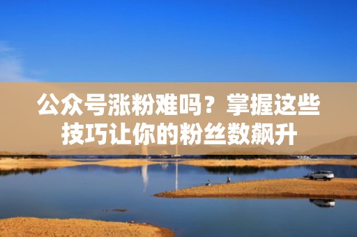 公众号涨粉难吗？掌握这些技巧让你的粉丝数飙升